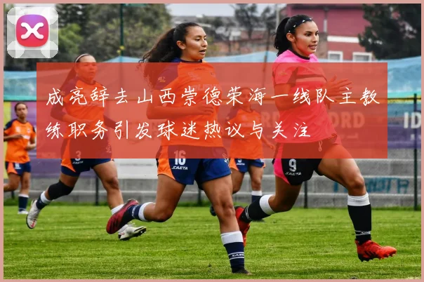 成亮辞去山西崇德荣海一线队主教练职务引发球迷热议与关注