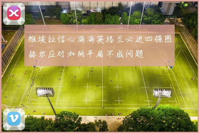 维埃拉信心满满英格兰必进四强图赫尔应对加纳平局不成问题
