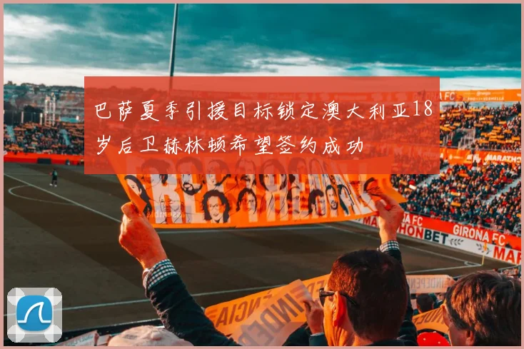 巴萨夏季引援目标锁定澳大利亚18岁后卫赫林顿希望签约成功
