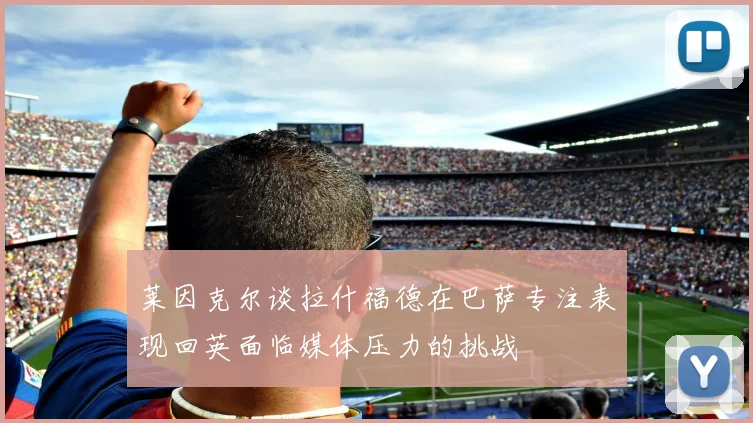 莱因克尔谈拉什福德在巴萨专注表现回英面临媒体压力的挑战