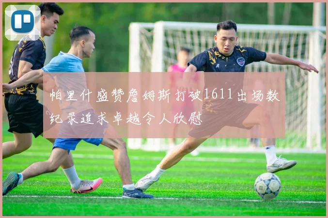 帕里什盛赞詹姆斯打破1611出场数纪录追求卓越令人欣慰