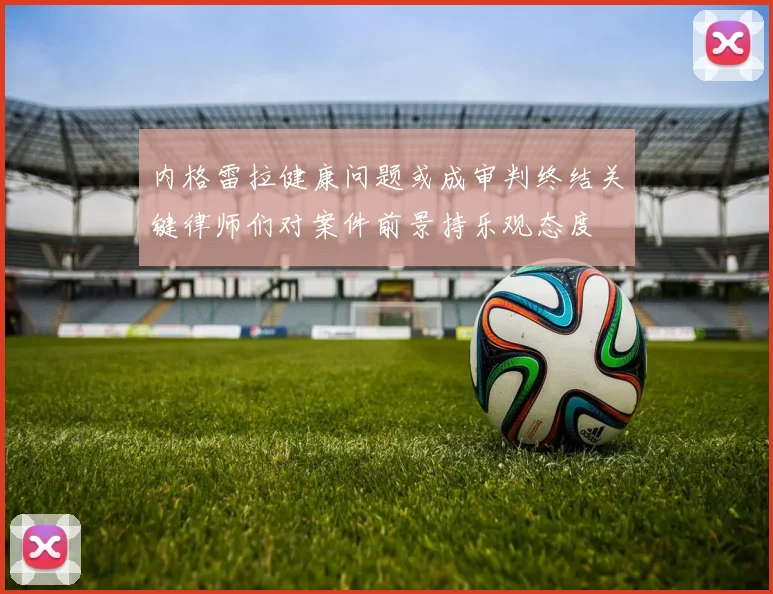 内格雷拉健康问题或成审判终结关键律师们对案件前景持乐观态度