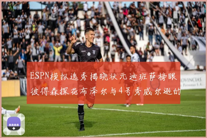 ESPN模拟选秀揭晓状元迪班萨榜眼彼得森探花布泽尔与4号秀威尔逊的精彩表现