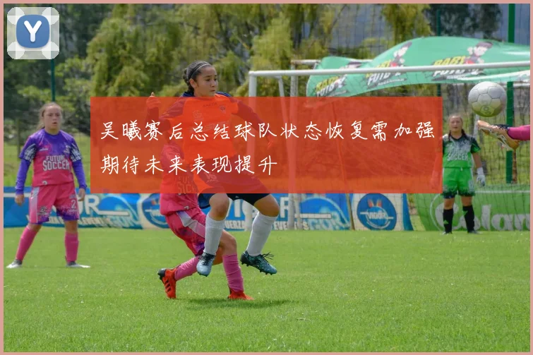 吴曦赛后总结球队状态恢复需加强期待未来表现提升