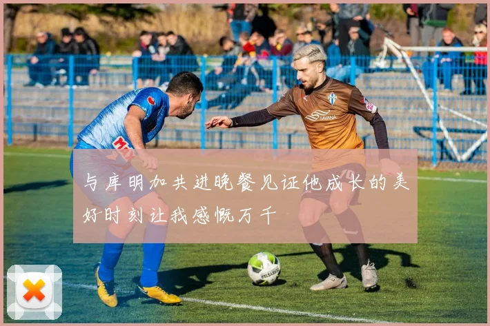 与库明加共进晚餐见证他成长的美好时刻让我感慨万千