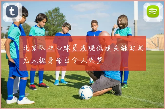 北京队核心球员表现低迷关键时刻无人挺身而出令人失望
