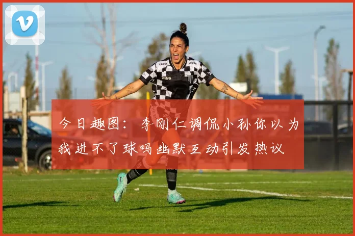 今日趣图：李刚仁调侃小孙你以为我进不了球吗幽默互动引发热议