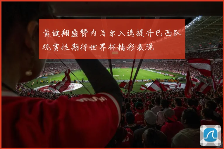 黄健翔盛赞内马尔入选提升巴西队观赏性期待世界杯精彩表现