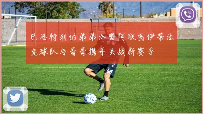 巴洛特利的弟弟加盟阿联酋伊蒂法克球队与哥哥携手共战新赛季