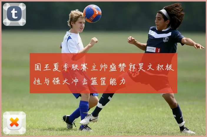 国王夏季联赛主帅盛赞郭昊文积极性与强大冲击篮筐能力