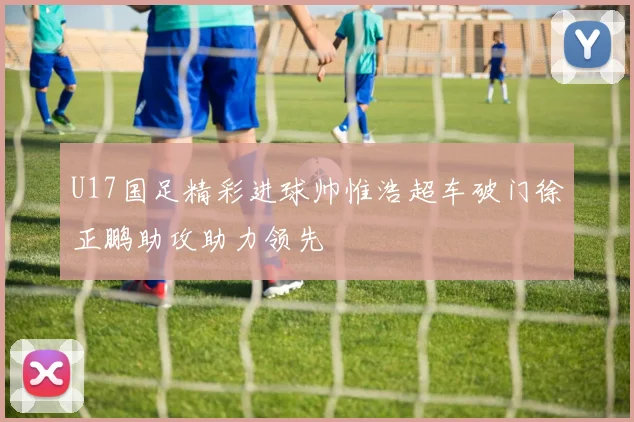 U17国足精彩进球帅惟浩超车破门徐正鹏助攻助力领先