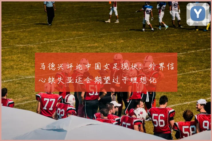 马德兴评论中国女足现状：外界信心缺失亚运会期望过于理想化