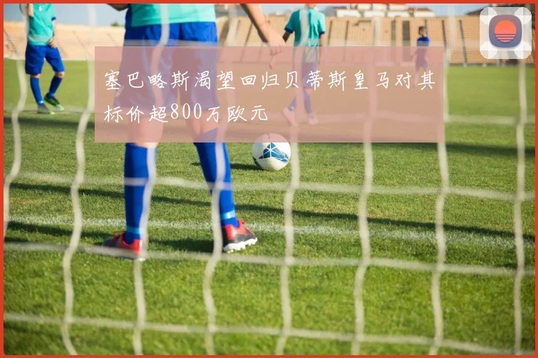 塞巴略斯渴望回归贝蒂斯皇马对其标价超800万欧元