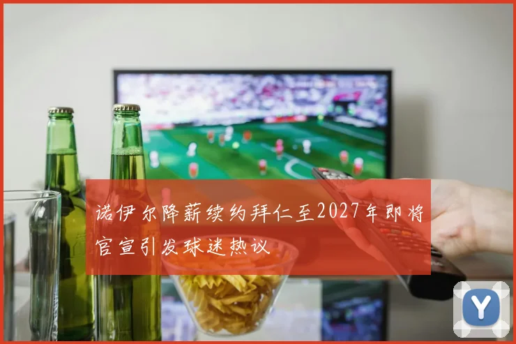 诺伊尔降薪续约拜仁至2027年即将官宣引发球迷热议