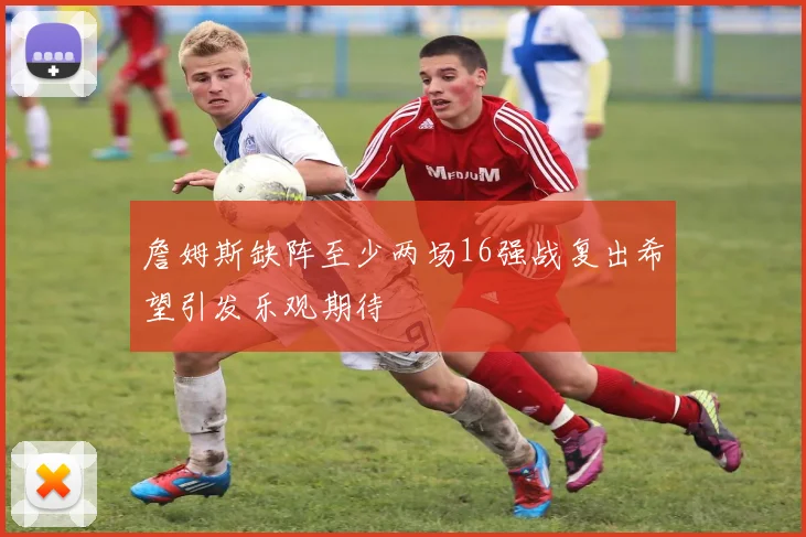 詹姆斯缺阵至少两场16强战复出希望引发乐观期待