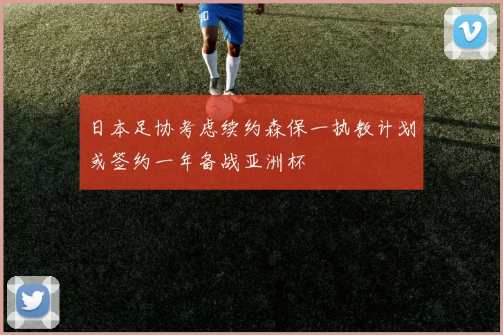 日本足协考虑续约森保一执教计划或签约一年备战亚洲杯