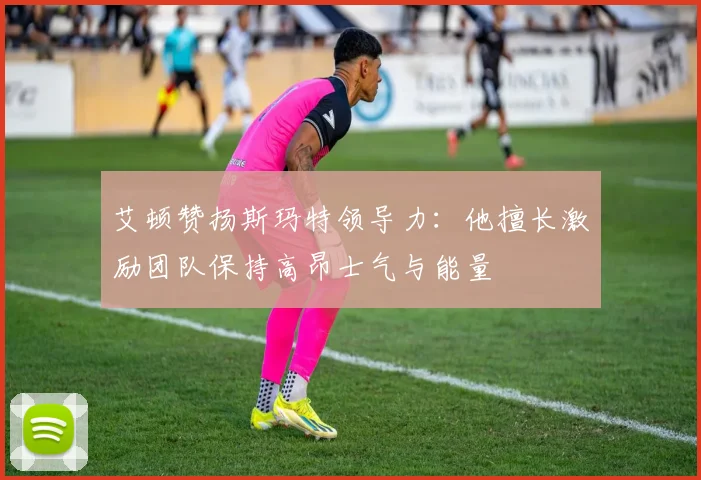艾顿赞扬斯玛特领导力：他擅长激励团队保持高昂士气与能量